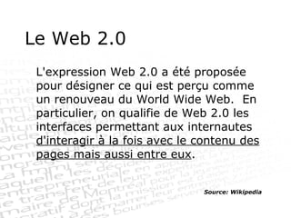 Le Web 2.0 L'expression Web 2.0 a été proposée pour désigner ce qui est perçu comme un renouveau du World Wide Web.  En particulier, on qualifie de Web 2.0 les interfaces permettant aux internautes  d'interagir à la fois avec le contenu des pages mais aussi entre eux . Source: Wikipedia 