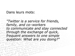 Dans leurs mots:  "Twitter is a service for friends, family, and co–workers to communicate and stay connected through the exchange of quick, frequent answers to one simple question: What are you doing?" 