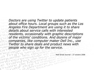 Doctors are using Twitter to update patients about office hours. Local groups such as the Los Angeles Fire Department are using it to share details about service calls with interested residents, occasionally with graphic descriptions of the victims' conditions. And dozens of major companies, like computer maker Dell Inc., use Twitter to share deals and product news with people who sign up for the service.   Wall Street Journal – 27 octobre 2008 
