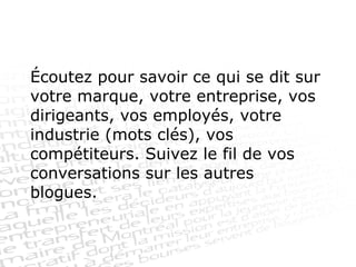 Écoutez pour savoir ce qui se dit sur votre marque, votre entreprise, vos dirigeants, vos employés, votre industrie (mots clés), vos compétiteurs. Suivez le fil de vos conversations sur les autres blogues. 