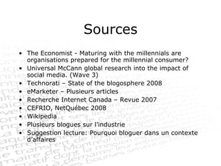Sources The Economist - Maturing with the millennials are organisations prepared for the millennial consumer? Universal McCann global research into the impact of social media. (Wave 3) Technorati – State of the blogosphere 2008 eMarketer – Plusieurs articles Recherche Internet Canada – Revue 2007  CEFRIO, NetQuébec 2008 Wikipedia Plusieurs blogues sur l’industrie Suggestion lecture: Pourquoi bloguer dans un contexte d’affaires 