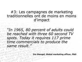 #3: Les campagnes de marketing traditionnelles ont de moins en moins d’impact “ In 1965, 80 percent of adults could be reached with three 60 second TV spots. Today it requires 117 prime time commercials to produce the same result.” Jim Stengel, Global marketing officer, P&G 