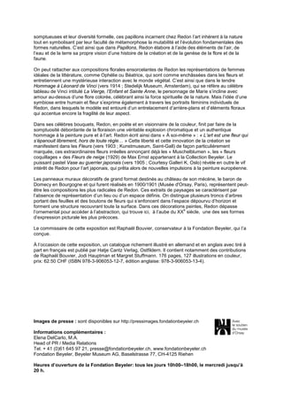 somptueuses et leur diversité formelle, ces papillons incarnent chez Redon l’art inhérent à la nature
tout en symbolisant par leur faculté de métamorphose la mutabilité et l’évolution fondamentales des
formes naturelles. C’est ainsi que dans Papillons, Redon élabore à l’aide des éléments de l’air, de
l’eau et de la terre sa propre vision d’une histoire de la création et de la genèse de la flore et de la
faune.
On peut rattacher aux compositions florales ensorcelantes de Redon les représentations de femmes
idéales de la littérature, comme Ophélie ou Béatrice, qui sont comme enchâssées dans les fleurs et
entretiennent une mystérieuse interaction avec le monde végétal. C’est ainsi que dans le tendre
Hommage à Léonard de Vinci (vers 1914 ; Stedelijk Museum, Amsterdam), qui se réfère au célèbre
tableau de Vinci intitulé La Vierge, l’Enfant et Sainte Anne, le personnage de Marie s’incline avec
amour au-dessus d’une flore colorée, célébrant ainsi la force spirituelle de la nature. Mais l’idée d’une
symbiose entre humain et fleur s’exprime également à travers les portraits féminins individuels de
Redon, dans lesquels le modèle est entouré d’un entrelacement d’arrière-plans et d’éléments floraux
qui accentue encore la fragilité de leur aspect.
Dans ses célèbres bouquets, Redon, en poète et en visionnaire de la couleur, finit par faire de la
somptuosité débordante de la floraison une véritable explosion chromatique et un authentique
hommage à la peinture pure et à l’art. Redon écrit ainsi dans « À soi-même » : « L’art est une fleur qui
s’épanouit librement, hors de toute règle… » Cette liberté et cette innovation de la création se
manifestent dans les Fleurs (vers 1903 ; Kunstmuseum, Saint-Gall) de façon particulièrement
marquée, ces extraordinaires fleurs irréelles annonçant déjà les « Muschelblumen », les « fleurs
coquillages » des Fleurs de neige (1929) de Max Ernst appartenant à la Collection Beyeler. Le
puissant pastel Vase au guerrier japonais (vers 1905 ; Courtesy Galleri K, Oslo) révèle en outre le vif
intérêt de Redon pour l’art japonais, qui prêta alors de nouvelles impulsions à la peinture européenne.
Les panneaux muraux décoratifs de grand format destinés au château de son mécène, le baron de
Domecy en Bourgogne et qui furent réalisés en 1900/1901 (Musée d'Orsay, Paris), représentent peutêtre les compositions les plus radicales de Redon. Ces extraits de paysages se caractérisent par
l’absence de représentation d’un lieu ou d’un espace définis. On distingue plusieurs troncs d’arbres
portant des feuilles et des boutons de fleurs qui s’enfoncent dans l’espace dépourvu d’horizon et
forment une structure recouvrant toute la surface. Dans ces décorations peintes, Redon dépasse
e
l’ornemental pour accéder à l’abstraction, qui trouve ici, à l’aube du XX siècle, une des ses formes
d’expression picturale les plus précoces.
Le commissaire de cette exposition est Raphaël Bouvier, conservateur à la Fondation Beyeler, qui l’a
conçue.
À l’occasion de cette exposition, un catalogue richement illustré en allemand et en anglais avec tiré à
part en français est publié par Hatje Cantz Verlag, Ostfildern. Il contient notamment des contributions
de Raphaël Bouvier, Jodi Hauptman et Margret Stuffmann. 176 pages, 127 illustrations en couleur,
prix: 62.50 CHF (ISBN 978-3-906053-12-7, édition anglaise: 978-3-906053-13-4).

Images de presse : sont disponibles sur http://pressimages.fondationbeyeler.ch
Informations complémentaires :
Elena DelCarlo, M.A.
Head of PR / Media Relations
Tel. + 41 (0)61 645 97 21, presse@fondationbeyeler.ch, www.fondationbeyeler.ch
Fondation Beyeler, Beyeler Museum AG, Baselstrasse 77, CH-4125 Riehen
Heures d’ouverture de la Fondation Beyeler: tous les jours 10h00–18h00, le mercredi jusqu’à
20 h.

 
