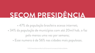 SECOM PRESIDÊNCIA 
• 47% da população brasileira acessa internet; 
• 34% da população de municípios com até 20mil hab. o faz 
pelo menos uma vez por semana; 
• Esse numero é de 56% nas cidades mais populosas. 
FONTE: Pesquisa Brasileira de Mídia, Fev.2014 Secretaria de Comunicação da Presidência da República 
 