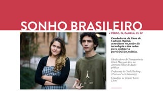 SONHO SONHO BRASILEIRO // O JOVEM BRASILEIRO BOX 1824 
PEDRO, 24, DANIELA, 23, SP 
Fundadores da Casa de 
Cultura Digital, 
acreditam no poder da 
tecnologia e das redes 
para ampliar a 
participação política. 
Idealizadores do Transparência 
Hack Day, com foco na 
abertura online de dados 
públicos 
Professores de Civil Hacking 
(Peer-to-Peer University) 
Criadores do projeto 'Livro 
Livre' 
 