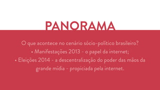 PANORAMA 
O que acontece no cenário sócio-político brasileiro? 
• Manifestações 2013 - o papel da internet; 
• Eleições 2014 - a descentralização do poder das mãos da 
grande mídia - propiciada pela internet. 
 