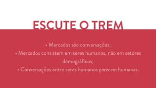 ESCUTE O TREM 
• Mercados são conversações; 
• Mercados consistem em seres humanos, não em setores 
demográficos; 
• Conversações entre seres humanos parecem humanas. 
 