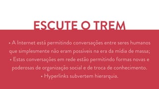 ESCUTE O TREM 
• A Internet está permitindo conversações entre seres humanos 
que simplesmente não eram possíveis na era da mídia de massa; 
• Estas conversações em rede estão permitindo formas novas e 
poderosas de organização social e de troca de conhecimento. 
• Hyperlinks subvertem hierarquia. 
 