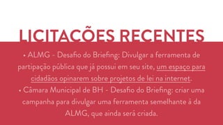 LICITAÇÕES RECENTES 
• ALMG - Desafio do Briefing: Divulgar a ferramenta de 
partipação pública que já possui em seu site, um espaço para 
cidadãos opinarem sobre projetos de lei na internet. 
• Câmara Municipal de BH - Desafio do Briefing: criar uma 
campanha para divulgar uma ferramenta semelhante à da 
ALMG, que ainda será criada. 
 