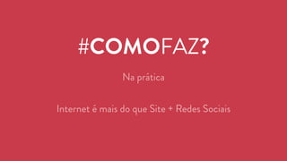 #COMOFAZ? 
Na prática 
Internet é mais do que Site + Redes Sociais 
 