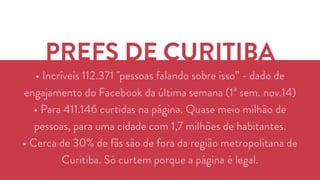 PREFS DE CURITIBA 
• Incríveis 112.371 "pessoas falando sobre isso” - dado de 
engajamento do Facebook da última semana (1ª sem. nov.14) 
• Para 411.146 curtidas na página. Quase meio milhão de 
pessoas, para uma cidade com 1,7 milhões de habitantes. 
• Cerca de 30% de fãs são de fora da região metropolitana de 
Curitiba. Só curtem porque a página é legal. 
 