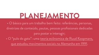 PLANEJAMENTO 
• O básico para um trabalho bem feito: referências, personas, 
diretrizes de conteúdo, pautas, pessoas profissionais dedicadas 
para postar e interagir; 
• O “pulo do gato”: uma teoria ecônomica de Ruud Koopmans, 
que estudou movimentos sociais na Alemanha em 1991. 
 