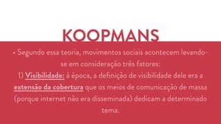 KOOPMANS 
• Segundo essa teoria, movimentos sociais acontecem levando-se 
em consideração três fatores: 
1) Visibilidade: à época, a definição de visibilidade dele era a 
extensão da cobertura que os meios de comunicação de massa 
(porque internet não era disseminada) dedicam a determinado 
tema. 
 