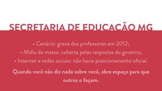 SECRETARIA DE EDUCAÇÃO MG 
• Cenário: greve dos professores em 2012; 
• Mídia de massa: coberta pelas respostas do governo; 
• Internet e redes sociais: não havia posicionamento oficial. 
Quando você não diz nada sobre você, abre espaço para que 
outros o façam. 
 