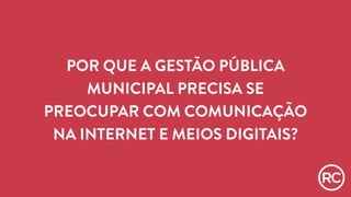 POR QUE A GESTÃO PÚBLICA 
MUNICIPAL PRECISA SE 
PREOCUPAR COM COMUNICAÇÃO 
NA INTERNET E MEIOS DIGITAIS? 
 