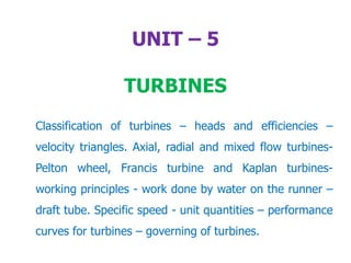 UNIT – 5
TURBINES
Classification of turbines – heads and efficiencies –
velocity triangles. Axial, radial and mixed flow turbines-
Pelton wheel, Francis turbine and Kaplan turbines-
working principles - work done by water on the runner –
draft tube. Specific speed - unit quantities – performance
curves for turbines – governing of turbines.
 