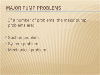 Of a number of problems, the major pump problems are: Suction problem  System problem  Mechanical problem  