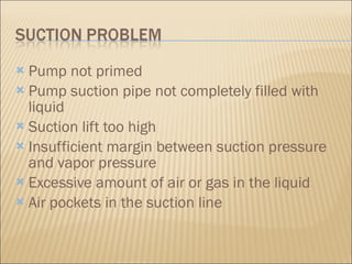 Pump not primed  Pump suction pipe not completely filled with liquid  Suction lift too high  Insufficient margin between suction pressure and vapor pressure  Excessive amount of air or gas in the liquid  Air pockets in the suction line  