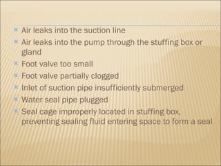 Air leaks into the suction line  Air leaks into the pump through the stuffing box or gland  Foot valve too small  Foot valve partially clogged  Inlet of suction pipe insufficiently submerged  Water seal pipe plugged  Seal cage improperly located in stuffing box, preventing sealing fluid entering space to form a seal 