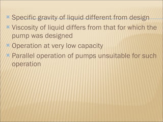 Specific gravity of liquid different from design  Viscosity of liquid differs from that for which the pump was designed  Operation at very low capacity  Parallel operation of pumps unsuitable for such operation  