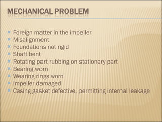 Foreign matter in the impeller  Misalignment  Foundations not rigid  Shaft bent  Rotating part rubbing on stationary part  Bearing worn  Wearing rings worn  Impeller damaged  Casing gasket defective, permitting internal leakage  