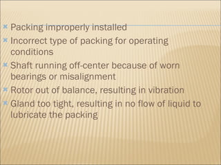 Packing improperly installed  Incorrect type of packing for operating conditions  Shaft running off-center because of worn bearings or misalignment  Rotor out of balance, resulting in vibration  Gland too tight, resulting in no flow of liquid to lubricate the packing  