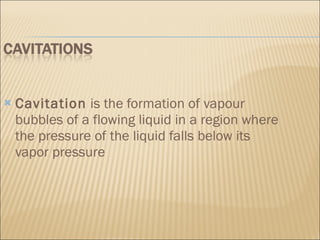 Cavitation  is the formation of vapour bubbles of a flowing liquid in a region where the pressure of the liquid falls below its vapor pressure 