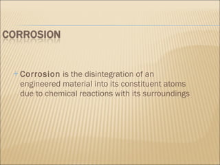 Corrosion  is the disintegration of an engineered material into its constituent atoms due to chemical reactions with its surroundings 