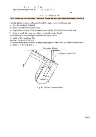 Page | 9
A x h = (IG + A x
²)
epth of centre of pressure, h
= (IG + A x²) / A
h* = [ (IG + Ah2
)/Ah] + h
Total Pressure and depth of Centre of Pressure on an Inclined Immersed Surface
Consider a plane inclined surface, immersed in a liquid as shown in figure. Let,
w = Specific weight of the liquid
A = Total area of the immersed surface
x = Depth of the centroid of the immersed plane surface from the free surface of liquid.
θ = Angle at which the immersed surface is inclined with the liquid
surface h
= depth of centre of pressure from the liquid surface
b = width of the considered thin
strip dx = thickness of the strip
O = the reference point obtained by projecting the plane surface with the free surface of liquid
x = distance of the strip from O
Fig: 10. Inclined Immersed Plain
 