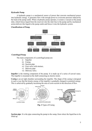2
Hydraulic Pump
A hydraulic pump is a mechanical source of power that converts mechanical power
into hydraulic energy. It generates flow with enough power to overcome pressure induced by
the load at the pump outlet. When a hydraulic pump operates, it creates a vacuum at the pump
inlet, which forces liquid from the reservoir into the inlet line to the pump and by mechanical
action delivers this liquid to the pump outlet and forces it into the hydraulic system.
Classifications of Pump
Centrifugal Pump
The main components of a centrifugal pump are:
i) Impeller
ii) Casing
iii) Suction pipe
iv) Foot valve with strainer,
v) Delivery pipe
vi) Delivery valve.
Impeller is the rotating component of the pump. It is made up of a series of curved vanes.
The impeller is mounted on the shaft connecting an electric motor.
Casing is an air tight chamber surrounding the impeller. The shape of the casing is designed
in such a way that the kinetic energy of the impeller is gradually changed to potential energy.
This is achieved by gradually increasing the area of cross section in the direction of flow.
Fig. 1 Types of Casing
Suction pipe: It is the pipe connecting the pump to the sump, from where the liquid has to be
lifted up.
 