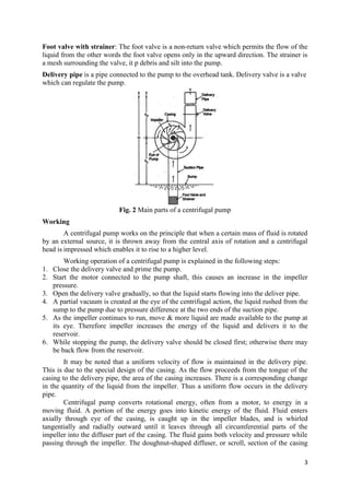 3
Foot valve with strainer: The foot valve is a non-return valve which permits the flow of the
liquid from the other words the foot valve opens only in the upward direction. The strainer is
a mesh surrounding the valve, it p debris and silt into the pump.
Delivery pipe is a pipe connected to the pump to the overhead tank. Delivery valve is a valve
which can regulate the pump.
Fig. 2 Main parts of a centrifugal pump
Working
A centrifugal pump works on the principle that when a certain mass of fluid is rotated
by an external source, it is thrown away from the central axis of rotation and a centrifugal
head is impressed which enables it to rise to a higher level.
Working operation of a centrifugal pump is explained in the following steps:
1. Close the delivery valve and prime the pump.
2. Start the motor connected to the pump shaft, this causes an increase in the impeller
pressure.
3. Open the delivery valve gradually, so that the liquid starts flowing into the deliver pipe.
4. A partial vacuum is created at the eye of the centrifugal action, the liquid rushed from the
sump to the pump due to pressure difference at the two ends of the suction pipe.
5. As the impeller continues to run, move & more liquid are made available to the pump at
its eye. Therefore impeller increases the energy of the liquid and delivers it to the
reservoir.
6. While stopping the pump, the delivery valve should be closed first; otherwise there may
be back flow from the reservoir.
It may be noted that a uniform velocity of flow is maintained in the delivery pipe.
This is due to the special design of the casing. As the flow proceeds from the tongue of the
casing to the delivery pipe, the area of the casing increases. There is a corresponding change
in the quantity of the liquid from the impeller. Thus a uniform flow occurs in the delivery
pipe.
Centrifugal pump converts rotational energy, often from a motor, to energy in a
moving fluid. A portion of the energy goes into kinetic energy of the fluid. Fluid enters
axially through eye of the casing, is caught up in the impeller blades, and is whirled
tangentially and radially outward until it leaves through all circumferential parts of the
impeller into the diffuser part of the casing. The fluid gains both velocity and pressure while
passing through the impeller. The doughnut-shaped diffuser, or scroll, section of the casing
 