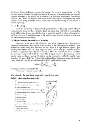 4
decelerates the flow and further increases the pressure. The negative pressure at the eye of the
impeller helps to maintain the flow in the system. If no water is present initially, the negative
pressure developed by the rotating air, at the eye will be negligibly small to suck fresh stream
of water. As a result the impeller will rotate without sucking and discharging any water
content. So the pump should be initially filled with water before starting it. This process is
known as priming.
Use of the Casing
From the illustrations of the pump so far, one speciality of the casing is clear. It has an
increasing area along the flow direction. Such increasing area will help to accommodate
newly added water stream, and will also help to reduce the exit flow velocity. Reduction in
the flow velocity will result in increase in the static pressure, which is required to overcome
the resistance of pumping system.
NPSH - Overcoming the problem of Cavitation
If pressure at the suction side of impeller goes below vapour pressure of the water, a
dangerous phenomenon could happen. Water will start to boil forming vapour bubbles. These
bubbles will move along with the flow and will break in a high pressure region. Upon
breaking the bubbles will send high impulsive shock waves and spoil impeller material
overtime. This phenomenon is known as cavitation. More the suction head, lesser should be
the pressure at suction side to lift the water. This fact puts a limit to the maximum suction
head a pump can have. However Cavitation can be completely avoided by careful pump
selection. The term NPSH (Net Positive Suction Head) helps the designer to choose the right
pump which will completely avoid Cavitation. NPSH is defined as follows:
Where Pv is vapour pressure of water
V is speed of water at suction side
Work done by the centrifugal pump (or by impeller) on water
Velocity triangles at inlet and outlet
 