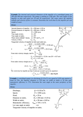 8
Example The internal and external diameters of the impeller of a centrifugal pump are
200 and 400 mm respectively. The pump is running at 1200 rpm. The vane angles of the
impeller at inlet and outlet are 20 and 30 respectively. The water enters the impeller
radially and velocity of flow is constant. Determine the work done by the impeller per unit
weight of water.
Given:
Example A centrifugal pump is to discharge 0.118 m3
/s at a speed of 1450 rpm against a
head of 25m. the impeller diameter is 250 mm, its width at outlet is 50 mm and
manometric efficiency is 75%. Determine the vane angle at the outer periphery of the
impeller.
Given:
 