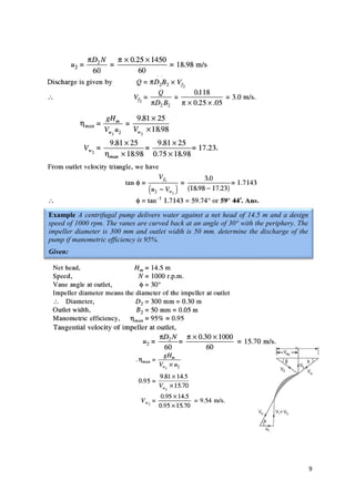 9
Example A centrifugal pump delivers water against a net head of 14.5 m and a design
speed of 1000 rpm. The vanes are curved back at an angle of 30° with the periphery. The
impeller diameter is 300 mm and outlet width is 50 mm. determine the discharge of the
pump if manometric efficiency is 95%.
Given:
 