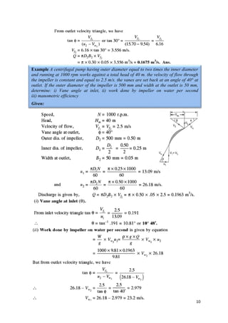 10
Example A centrifugal pump having outer diameter equal to two times the inner diameter
and running at 1000 rpm works against a total head of 40 m. the velocity of flow through
the impeller is constant and equal to 2.5 m/s. the vanes are set back at an angle of 40° at
outlet. If the outer diameter of the impeller is 500 mm and width at the outlet is 50 mm,
determine: i) Vane angle at inlet, ii) work done by impeller on water per second
iii) manometric efficiency
Given:
 