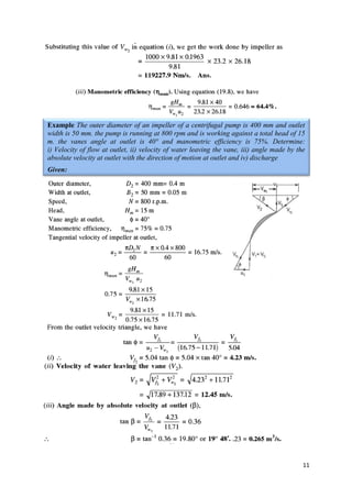 11
Example The outer diameter of an impeller of a centrifugal pump is 400 mm and outlet
width is 50 mm. the pump is running at 800 rpm and is working against a total head of 15
m. the vanes angle at outlet is 40° and manometric efficiency is 75%. Determine:
i) Velocity of flow at outlet, ii) velocity of water leaving the vane, iii) angle made by the
absolute velocity at outlet with the direction of motion at outlet and iv) discharge
Given:
 