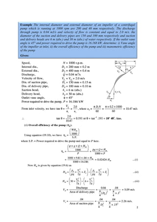 12
Example The internal diameter and external diameter of an impeller of a centrifugal
pump which is running at 1000 rpm are 200 and 40 mm respectively. The discharge
through pump is 0.04 m3/s and velocity of flow is constant and equal to 2.0 m/s. the
diameter of the suction and delivery pipes are 150 and 100 mm respectively and suction
and delivery heads are 6 m (abs.) and 30 m (abs.) of water respectively. If the outlet vane
angle is 45° and power required to drive the pump is 16.168 kW, determine: i) Vane angle
of the impeller at inlet, ii) the overall efficiency of the pump and iii) manometric efficiency
of the pump
Given:
 
