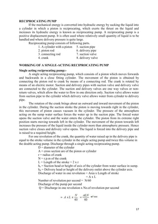 17
RECIPROCATING PUMP
If the mechanical energy is converted into hydraulic energy by sucking the liquid into
a cylinder in which a piston is reciprocating, which exerts the thrust on the liquid and
increases its hydraulic energy is known as reciprocating pump. A reciprocating pump is a
positive displacement pump. It is often used where relatively small quantity of liquid is to be
handled and where delivery pressure is quite large.
Reciprocating pump consists of following parts.
1. A cylinder with a piston 5. suction pipe
2. piston rod 6. delivery pipe
3. connecting rod 7. suction valve
4. crank 8. delivery valve
WORKING OF A SINGLE-ACTING RECIPROCATING PUMP
Single acting reciprocating pump:-
A single acting reciprocating pump, which consists of a piston which moves forwards
and backwards in a close fitting cylinder. The movement of the piston is obtained by
connecting the piston rod to crank by means of a connecting rod. The crank is rotated by
means of an electric motor. Suction and delivery pipes with suction valve and delivery valve
are connected to the cylinder. The suction and delivery valves are one way valves or non-
return valves, which allow the water to flow in one direction only. Suction valve allows water
from suction pipe to the cylinder which delivery valve allows water from cylinder to delivery
pipe.
The rotation of the crank brings about an outward and inward movement of the piston
in the cylinder. During the suction stroke the piston is moving towards right in the cylinder,
this movement of piston causes vacuum in the cylinder. The pressure of the atmosphere
acting on the sump water surface forces the water up in the suction pipe. The forced water
opens the suction valve and the water enters the cylinder. The piston from its extreme right
position starts moving towards left in the cylinder. The movement of the piston towards left
increases the pressure of the liquid inside the cylinder more than atmospheric pressure. Hence
suction valve closes and delivery valve opens. The liquid is forced into the delivery pipe and
is raised to a required height.
For one revolution of the crank, the quantity of water raised up in the delivery pipe is
equal to the stroke volume in the cylinder in the single acting pump and twice this volume in
the double acting pump. Discharge through a single acting reciprocating pump.
D = diameter of the cylinder
A = cross section are of the piston or cylinder
r = radius of crank
N = r.p.m of the crank
L = Length of the stroke = 2 x r
hs = Suction head or height of axis of the cylinder from water surface in sump.
hd = Delivery head or height of the delivery outlet above the cylinder axis.
Discharge of water in one revolution = Area x Length of stroke
= A x L
Number of revolution per second = N/60
Discharge of the pump per second
Q = Discharge in one revolution x No.of revolution per second
 