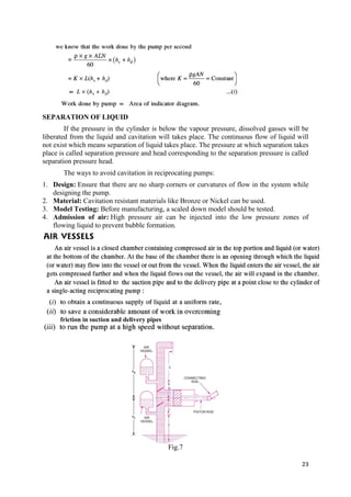 23
SEPARATION OF LIQUID
If the pressure in the cylinder is below the vapour pressure, dissolved gasses will be
liberated from the liquid and cavitation will takes place. The continuous flow of liquid will
not exist which means separation of liquid takes place. The pressure at which separation takes
place is called separation pressure and head corresponding to the separation pressure is called
separation pressure head.
The ways to avoid cavitation in reciprocating pumps:
1. Design: Ensure that there are no sharp corners or curvatures of flow in the system while
designing the pump.
2. Material: Cavitation resistant materials like Bronze or Nickel can be used.
3. Model Testing: Before manufacturing, a scaled down model should be tested.
4. Admission of air: High pressure air can be injected into the low pressure zones of
flowing liquid to prevent bubble formation.
Fig.7
friction in suction and delivery pipes
 