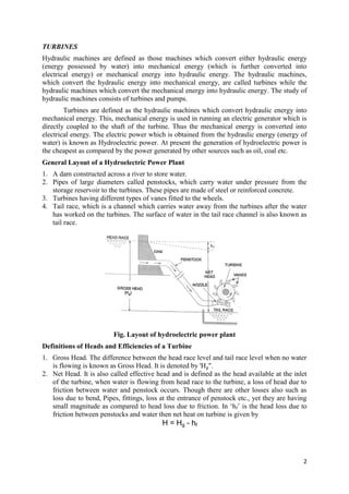 2
TURBINES
Hydraulic machines are defined as those machines which convert either hydraulic energy
(energy possessed by water) into mechanical energy (which is further converted into
electrical energy) or mechanical energy into hydraulic energy. The hydraulic machines,
which convert the hydraulic energy into mechanical energy, are called turbines while the
hydraulic machines which convert the mechanical energy into hydraulic energy. The study of
hydraulic machines consists of turbines and pumps.
Turbines are defined as the hydraulic machines which convert hydraulic energy into
mechanical energy. This, mechanical energy is used in running an electric generator which is
directly coupled to the shaft of the turbine. Thus the mechanical energy is converted into
electrical energy. The electric power which is obtained from the hydraulic energy (energy of
water) is known as Hydroelectric power. At present the generation of hydroelectric power is
the cheapest as compared by the power generated by other sources such as oil, coal etc.
General Layout of a Hydroelectric Power Plant
1. A dam constructed across a river to store water.
2. Pipes of large diameters called penstocks, which carry water under pressure from the
storage reservoir to the turbines. These pipes are made of steel or reinforced concrete.
3. Turbines having different types of vanes fitted to the wheels.
4. Tail race, which is a channel which carries water away from the turbines after the water
has worked on the turbines. The surface of water in the tail race channel is also known as
tail race.
Fig. Layout of hydroelectric power plant
Definitions of Heads and Efficiencies of a Turbine
1. Gross Head. The difference between the head race level and tail race level when no water
is flowing is known as Gross Head. It is denoted by 'Hg".
2. Net Head. It is also called effective head and is defined as the head available at the inlet
of the turbine, when water is flowing from head race to the turbine, a loss of head due to
friction between water and penstock occurs. Though there are other losses also such as
loss due to bend, Pipes, fittings, loss at the entrance of penstock etc., yet they are having
small magnitude as compared to head loss due to friction. In ‘hf’ is the head loss due to
friction between penstocks and water then net heat on turbine is given by
H = Hg - hf
 