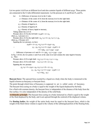 Page | 14
Let two point A & B are at different level and also contains liquids of different sp.gr. These points
are connected to the U-tube differential manometer. Let the pressure at A and B are PA and PB
Buoyant force: The upward force exerted by a liquid on a body when the body is immersed in the
liquid is known as buoyancy or buoyant force.
The point through which force of buoyancy is supposed to act is called centre of buoyancy.
The buoyant force acting on a body is equal to the weight of the liquid displaced by the body.
For a fluid with constant density, the buoyant force is independent of the distance of the body from the
free surface. It is also independent of the density of the solid body.
Archimedes principle: The buoyant force acting on a body immersed in a fluid is equal to the weight
of the fluid displaced by the body, and it acts upward through the centroid of the displaced volume.
For floating bodies, the weight of the entire body must be equal to the buoyant force, which is the
weight of the fluid whose volume is equal to the volume of the submerged portion of the floating body.
 