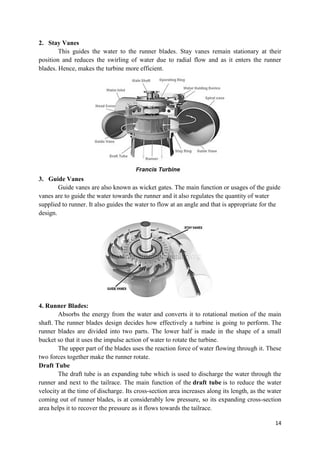 14
2. Stay Vanes
This guides the water to the runner blades. Stay vanes remain stationary at their
position and reduces the swirling of water due to radial flow and as it enters the runner
blades. Hence, makes the turbine more efficient.
3. Guide Vanes
Guide vanes are also known as wicket gates. The main function or usages of the guide
vanes are to guide the water towards the runner and it also regulates the quantity of water
supplied to runner. It also guides the water to flow at an angle and that is appropriate for the
design.
4. Runner Blades:
Absorbs the energy from the water and converts it to rotational motion of the main
shaft. The runner blades design decides how effectively a turbine is going to perform. The
runner blades are divided into two parts. The lower half is made in the shape of a small
bucket so that it uses the impulse action of water to rotate the turbine.
The upper part of the blades uses the reaction force of water flowing through it. These
two forces together make the runner rotate.
Draft Tube
The draft tube is an expanding tube which is used to discharge the water through the
runner and next to the tailrace. The main function of the draft tube is to reduce the water
velocity at the time of discharge. Its cross-section area increases along its length, as the water
coming out of runner blades, is at considerably low pressure, so its expanding cross-section
area helps it to recover the pressure as it flows towards the tailrace.
 