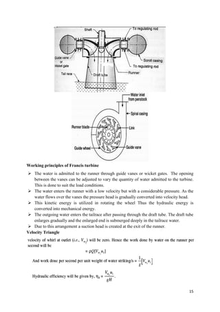 15
Working principles of Francis turbine
 The water is admitted to the runner through guide vanes or wicket gates. The opening
between the vanes can be adjusted to vary the quantity of water admitted to the turbine.
This is done to suit the load conditions.
 The water enters the runner with a low velocity but with a considerable pressure. As the
water flows over the vanes the pressure head is gradually converted into velocity head.
 This kinetic energy is utilized in rotating the wheel Thus the hydraulic energy is
converted into mechanical energy.
 The outgoing water enters the tailrace after passing through the draft tube. The draft tube
enlarges gradually and the enlarged end is submerged deeply in the tailrace water.
 Due to this arrangement a suction head is created at the exit of the runner.
Velocity Triangle
 