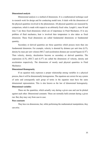 25
Dimensional analysis
Dimensional analysis is a method of dimensions. It is a mathematical technique used
in research work for design and for conducting model tests. It deals with the dimensions of
the physical quantities involved in the phenomenon. All physical quantities are measured by
comparison, which is made with respect to an arbitrarily fixed value. Length L, mass M and
time T are three fixed dimensions which are of importance in Fluid Mechanics. If in any
problem of fluid mechanics, heat is involved then temperature is also taken as fixed
dimension. These fixed dimensions are called fundamental dimensions or fundamental
quantity.
Secondary or derived quantities are those quantities which possess more than one
fundamental dimension. For example, velocity is denoted by distance per unit time (L/T),
density by mass per unit volume| (M/L3
) and acceleration distance per second Square (L/T2
).
Then velocity, density, deceleration become as secondary or derived quantities. The
expressions (L/T), (M/L3
) and (L/T2
) are called the dimensions of velocity, density and
acceleration respectively. The dimensions of mostly used physical quantities in Fluid
Mechanics.
Dimensional Homogeneity
If an equation truly expresses a proper relationship among variables in a physical
process, then it will be dimensionally homogeneous. The equations are correct for any system
of units and consequently each group of terms in the equation must have the same
dimensional representation. This is also known as the law of dimensional homogeneity.
Dimensional variables
These are the quantities, which actually vary during a given case and can be plotted
against each other. Dimensional constants: These are normally held constant during a given
run. But, they may vary from case to case.
Pure constants
They have no dimensions, but, while performing the mathematical manipulation, they
can arise.
 