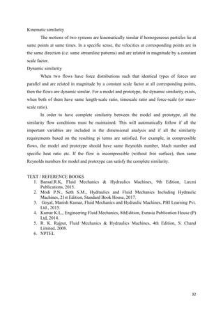 32
Kinematic similarity
The motions of two systems are kinematically similar if homogeneous particles lie at
same points at same times. In a specific sense, the velocities at corresponding points are in
the same direction (i.e. same streamline patterns) and are related in magnitude by a constant
scale factor.
Dynamic similarity
When two flows have force distributions such that identical types of forces are
parallel and are related in magnitude by a constant scale factor at all corresponding points,
then the flows are dynamic similar. For a model and prototype, the dynamic similarity exists,
when both of them have same length-scale ratio, timescale ratio and force-scale (or mass-
scale ratio).
In order to have complete similarity between the model and prototype, all the
similarity flow conditions must be maintained. This will automatically follow if all the
important variables are included in the dimensional analysis and if all the similarity
requirements based on the resulting pi terms are satisfied. For example, in compressible
flows, the model and prototype should have same Reynolds number, Mach number and
specific heat ratio etc. If the flow is incompressible (without free surface), then same
Reynolds numbers for model and prototype can satisfy the complete similarity.
TEXT / REFERENCE BOOKS
1. Bansal.R.K, Fluid Mechanics & Hydraulics Machines, 9th Edition, Laxmi
Publications, 2015.
2. Modi P.N., Seth S.M., Hydraulics and Fluid Mechanics Including Hydraulic
Machines, 21st Edition, Standard Book House, 2017.
3. Goyal, Manish Kumar, Fluid Mechanics and Hydraulic Machines, PHI Learning Pvt.
Ltd., 2015.
4. Kumar K.L., Engineering Fluid Mechanics, 8thEdition, Eurasia Publication House (P)
Ltd, 2014.
5. R. K. Rajput, Fluid Mechanics & Hydraulics Machines, 4th Edition, S. Chand
Limited, 2008.
6. NPTEL
 
