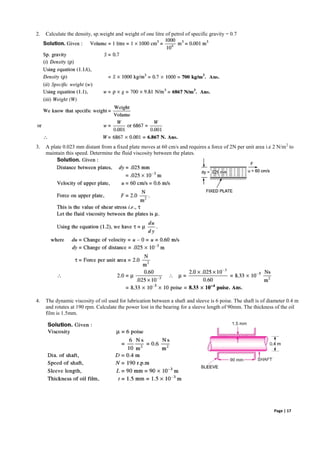 Page | 17
2. Calculate the density, sp.weight and weight of one litre of petrol of specific gravity = 0.7
3. A plate 0.023 mm distant from a fixed plate moves at 60 cm/s and requires a force of 2N per unit area i.e 2 N/m2
to
maintain this speed. Determine the fluid viscosity between the plates.
4. The dynamic viscosity of oil used for lubrication between a shaft and sleeve is 6 poise. The shaft is of diameter 0.4 m
and rotates at 190 rpm. Calculate the power lost in the bearing for a sleeve length of 90mm. The thickness of the oil
film is 1.5mm.
 