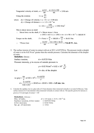 Page | 18
5. The surface tension of water in contact with air at 20◦
C is 0.0725N/m. The pressure inside a droplet
of water is to be 0.02 N/cm2
greater then the outside pressure. Calculate the diameter of the droplet
of water.
6. Calculate the capillary rise in a glass tube of 2.5mm diameter when immersed vertically in a) water b) Mercury. Take
surface tension of 2.5 mm diameter when immersed vertically in contact with air. The specific gravity for mercury is
given as 13.6 and angle of contact = 130
◦
 