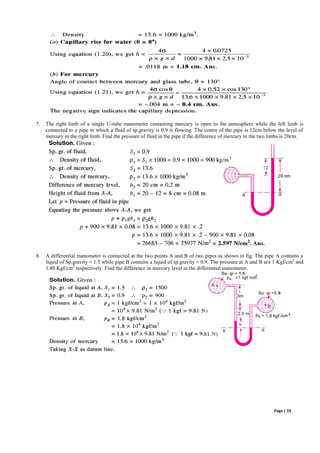 Page | 19
7. The right limb of a single U-tube manometer containing mercury is open to the atmosphere while the left limb is
connected to a pipe in which a fluid of sp.gravity is 0.9 is flowing. The centre of the pipe is 12cm below the level of
mercury in the right limb. Find the pressure of fluid in the pipe if the difference of mercury in the two limbs is 20cm.
8. A differential manometer is connected at the two points A and B of two pipes as shown in fig. The pipe A contains a
liquid of Sp.gravity = 1.5 while pipe B contains a liquid of sp.gravity = 0.9. The pressure at A and B are 1 Kgf/cm2
and
1.80 Kgf/cm2
respectively. Find the difference in mercury level in the differential manometer.
 