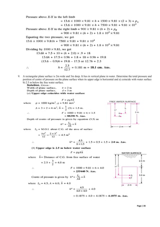 Page | 20
9. A rectangular plane surface is 2m wide and 3m deep. It lies in vertical plane in water. Determine the total pressure and
position of centre of pressure on the plane surface when its upper edge is horizontal and a) coincide with water surface
b) 2.5 m below the free water surface.
 