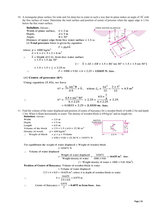 Page | 21
10. A rectangular plane surface 2m wide and 3m deep lies in water in such a way that its plane makes an angle of 30
◦
with
the free surface of water. Determine the total surface and position of centre of pressure when the upper edge is 1.5m
below the free water surface.
11. Find the volume of the water displaced and position of centre of buoyancy for a wooden block of width 2.5m and depth
1.5m. When it floats horizontally in water. The density of wooden block is 650 kg/m3
and its length 6m.
 